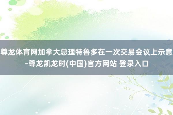尊龙体育网加拿大总理特鲁多在一次交易会议上示意-尊龙凯龙时(中国)官方网站 登录入口