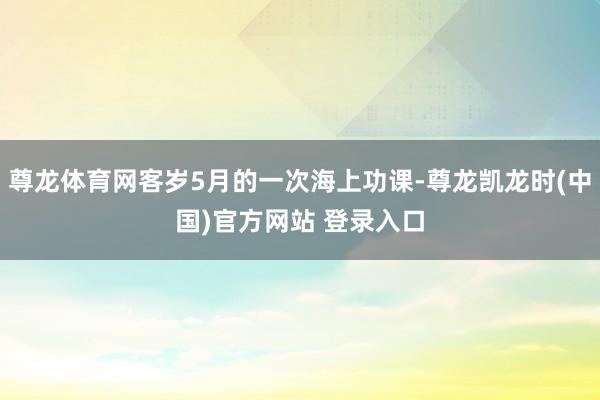 尊龙体育网客岁5月的一次海上功课-尊龙凯龙时(中国)官方网站 登录入口