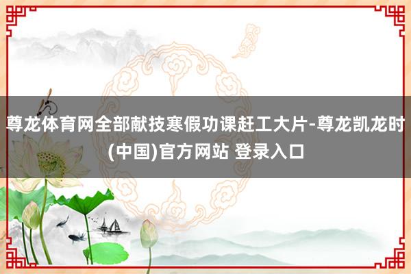 尊龙体育网全部献技寒假功课赶工大片-尊龙凯龙时(中国)官方网站 登录入口