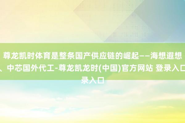 尊龙凯时体育是整条国产供应链的崛起——海想遐想、中芯国外代工-尊龙凯龙时(中国)官方网站 登录入口