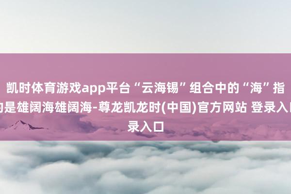 凯时体育游戏app平台“云海锡”组合中的“海”指的是雄阔海雄阔海-尊龙凯龙时(中国)官方网站 登录入口