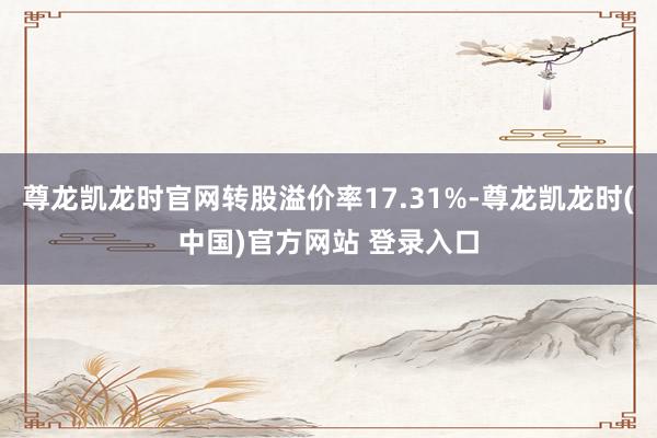 尊龙凯龙时官网转股溢价率17.31%-尊龙凯龙时(中国)官方网站 登录入口