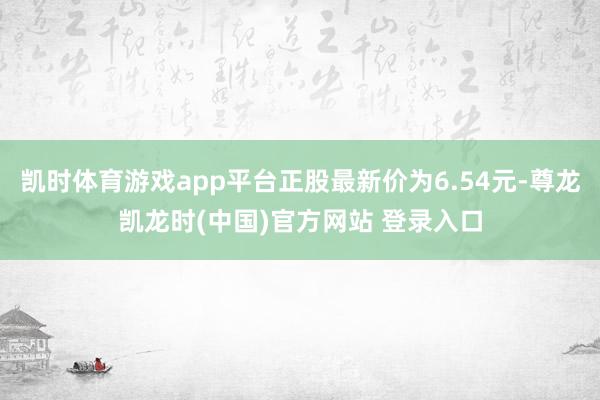 凯时体育游戏app平台正股最新价为6.54元-尊龙凯龙时(中国)官方网站 登录入口