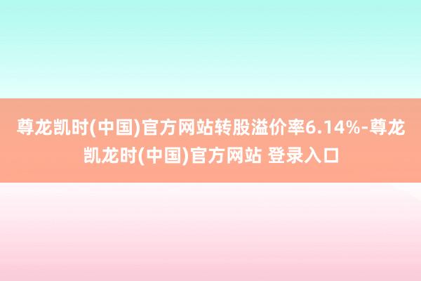 尊龙凯时(中国)官方网站转股溢价率6.14%-尊龙凯龙时(中国)官方网站 登录入口