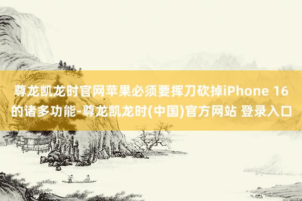 尊龙凯龙时官网苹果必须要挥刀砍掉iPhone 16的诸多功能-尊龙凯龙时(中国)官方网站 登录入口
