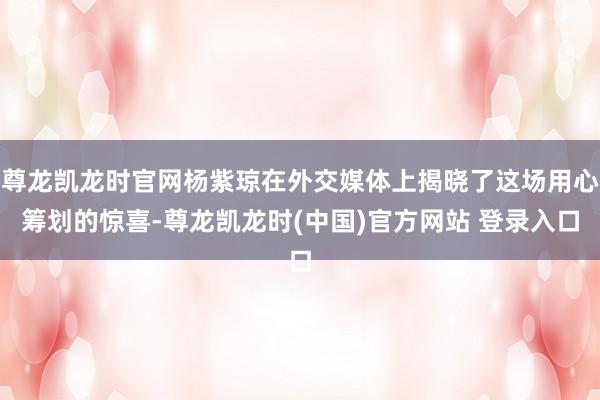 尊龙凯龙时官网杨紫琼在外交媒体上揭晓了这场用心筹划的惊喜-尊龙凯龙时(中国)官方网站 登录入口