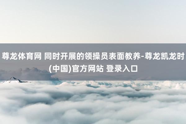 尊龙体育网 同时开展的领操员表面教养-尊龙凯龙时(中国)官方网站 登录入口