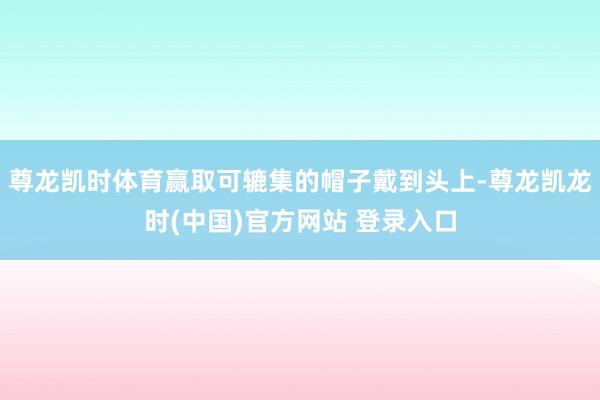 尊龙凯时体育赢取可辘集的帽子戴到头上-尊龙凯龙时(中国)官方网站 登录入口