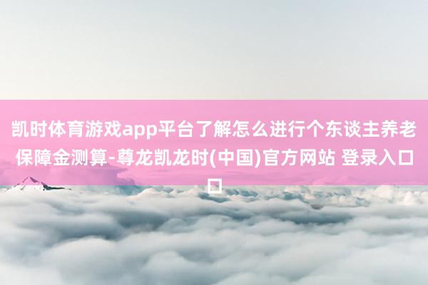 凯时体育游戏app平台了解怎么进行个东谈主养老保障金测算-尊龙凯龙时(中国)官方网站 登录入口