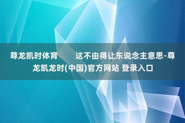 尊龙凯时体育        这不由得让东说念主意思-尊龙凯龙时(中国)官方网站 登录入口