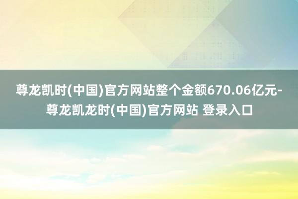 尊龙凯时(中国)官方网站整个金额670.06亿元-尊龙凯龙时(中国)官方网站 登录入口
