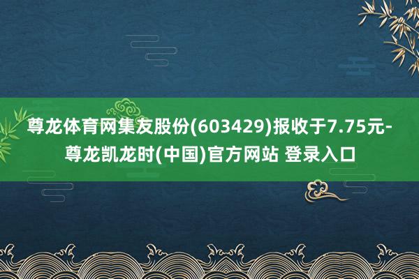 尊龙体育网集友股份(603429)报收于7.75元-尊龙凯龙时(中国)官方网站 登录入口