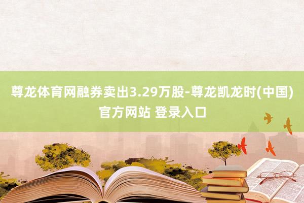 尊龙体育网融券卖出3.29万股-尊龙凯龙时(中国)官方网站 登录入口