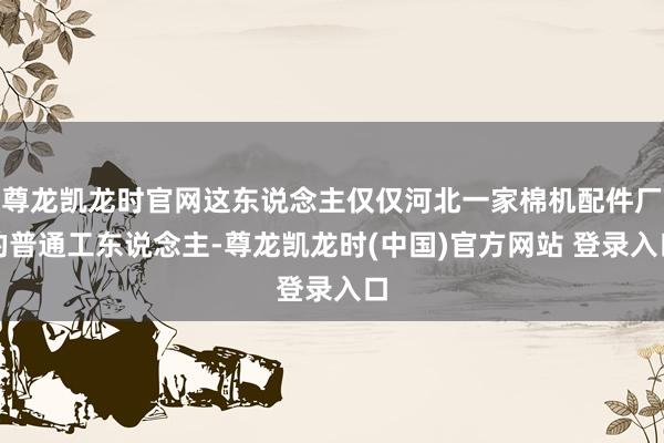 尊龙凯龙时官网这东说念主仅仅河北一家棉机配件厂的普通工东说念主-尊龙凯龙时(中国)官方网站 登录入口