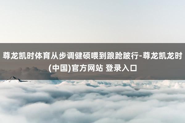 尊龙凯时体育从步调健硕喂到踉跄跛行-尊龙凯龙时(中国)官方网站 登录入口