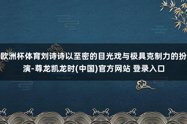 欧洲杯体育刘诗诗以至密的目光戏与极具克制力的扮演-尊龙凯龙时(中国)官方网站 登录入口