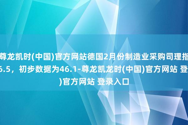 尊龙凯时(中国)官方网站德国2月份制造业采购司理指数报46.5，初步数据为46.1-尊龙凯龙时(中国)官方网站 登录入口