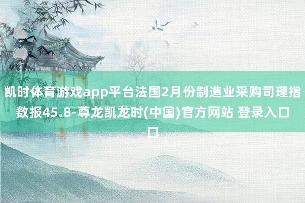 凯时体育游戏app平台法国2月份制造业采购司理指数报45.8-尊龙凯龙时(中国)官方网站 登录入口