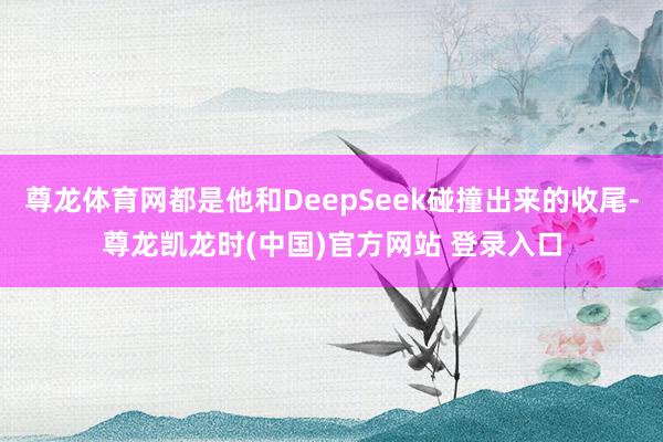 尊龙体育网都是他和DeepSeek碰撞出来的收尾-尊龙凯龙时(中国)官方网站 登录入口