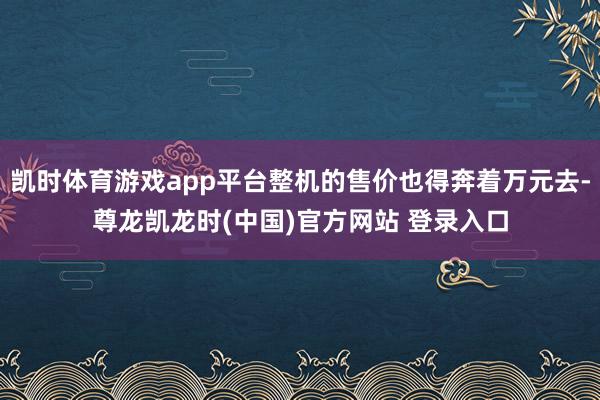 凯时体育游戏app平台整机的售价也得奔着万元去-尊龙凯龙时(中国)官方网站 登录入口