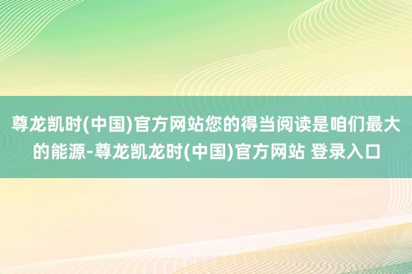 尊龙凯时(中国)官方网站您的得当阅读是咱们最大的能源-尊龙凯龙时(中国)官方网站 登录入口