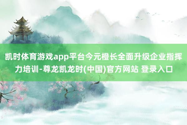 凯时体育游戏app平台今元橙长全面升级企业指挥力培训-尊龙凯龙时(中国)官方网站 登录入口