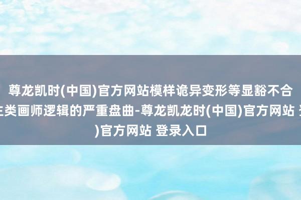 尊龙凯时(中国)官方网站模样诡异变形等显豁不合适东谈主类画师逻辑的严重盘曲-尊龙凯龙时(中国)官方网站 登录入口