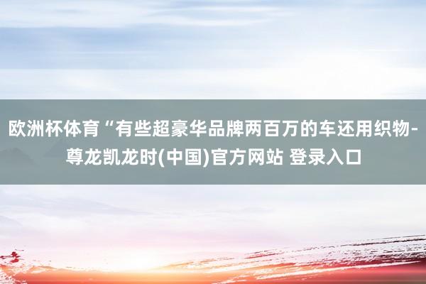 欧洲杯体育“有些超豪华品牌两百万的车还用织物-尊龙凯龙时(中国)官方网站 登录入口