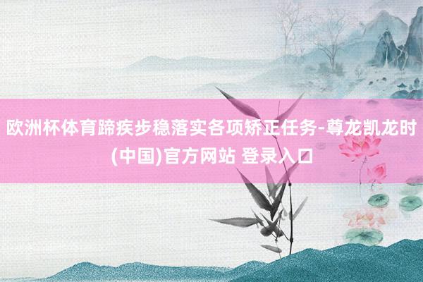 欧洲杯体育蹄疾步稳落实各项矫正任务-尊龙凯龙时(中国)官方网站 登录入口