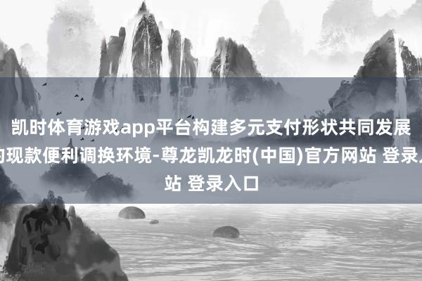 凯时体育游戏app平台构建多元支付形状共同发展下的现款便利调换环境-尊龙凯龙时(中国)官方网站 登录入口