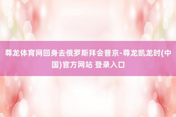 尊龙体育网回身去俄罗斯拜会普京-尊龙凯龙时(中国)官方网站 登录入口