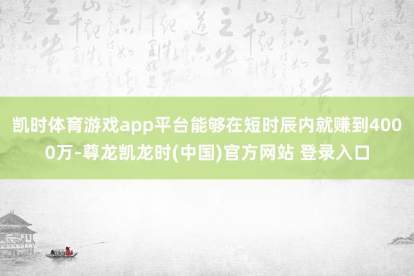 凯时体育游戏app平台能够在短时辰内就赚到4000万-尊龙凯龙时(中国)官方网站 登录入口