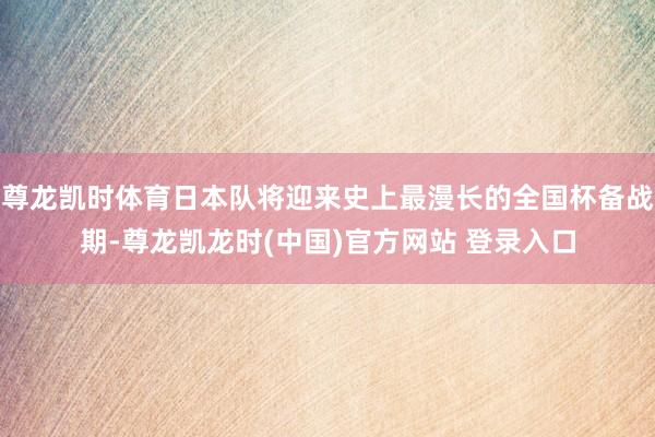 尊龙凯时体育日本队将迎来史上最漫长的全国杯备战期-尊龙凯龙时(中国)官方网站 登录入口