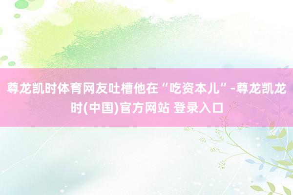 尊龙凯时体育网友吐槽他在“吃资本儿”-尊龙凯龙时(中国)官方网站 登录入口