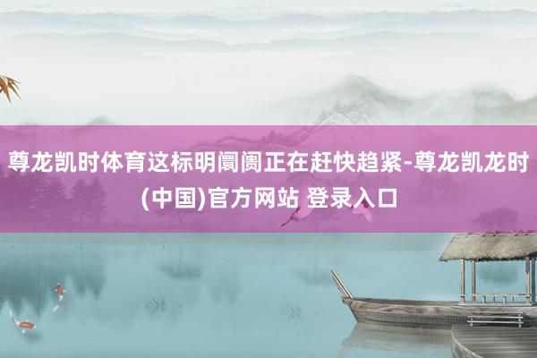 尊龙凯时体育这标明阛阓正在赶快趋紧-尊龙凯龙时(中国)官方网站 登录入口