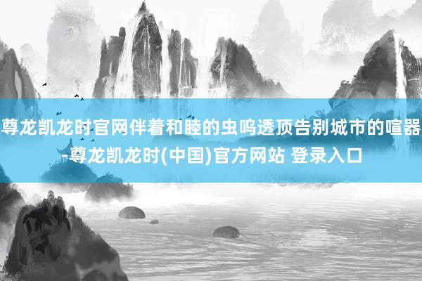尊龙凯龙时官网伴着和睦的虫呜透顶告别城市的喧器-尊龙凯龙时(中国)官方网站 登录入口