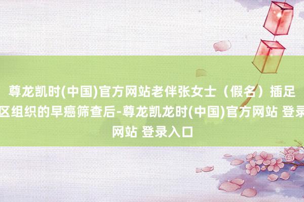 尊龙凯时(中国)官方网站老伴张女士（假名）插足了社区组织的早癌筛查后-尊龙凯龙时(中国)官方网站 登录入口