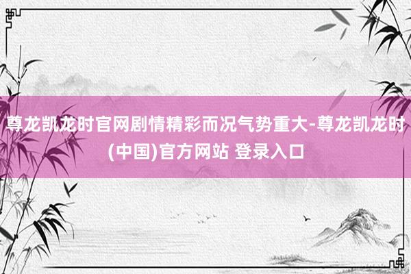 尊龙凯龙时官网剧情精彩而况气势重大-尊龙凯龙时(中国)官方网站 登录入口