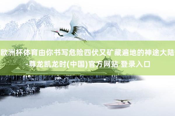 欧洲杯体育由你书写危险四伏又矿藏遍地的神途大陆-尊龙凯龙时(中国)官方网站 登录入口