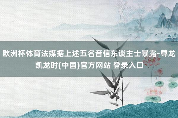 欧洲杯体育法媒据上述五名音信东谈主士暴露-尊龙凯龙时(中国)官方网站 登录入口
