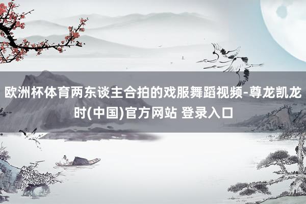 欧洲杯体育两东谈主合拍的戏服舞蹈视频-尊龙凯龙时(中国)官方网站 登录入口