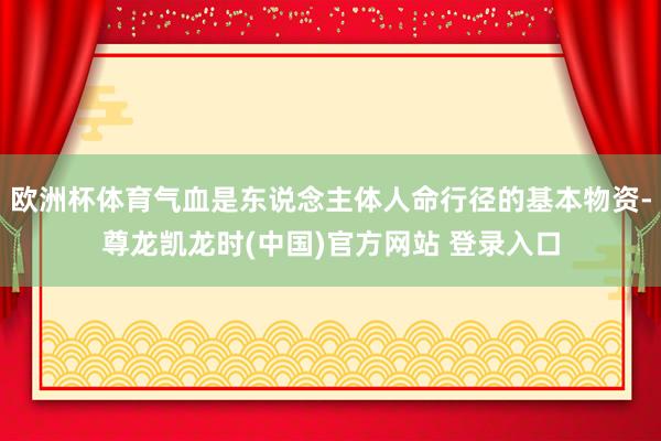 欧洲杯体育气血是东说念主体人命行径的基本物资-尊龙凯龙时(中国)官方网站 登录入口