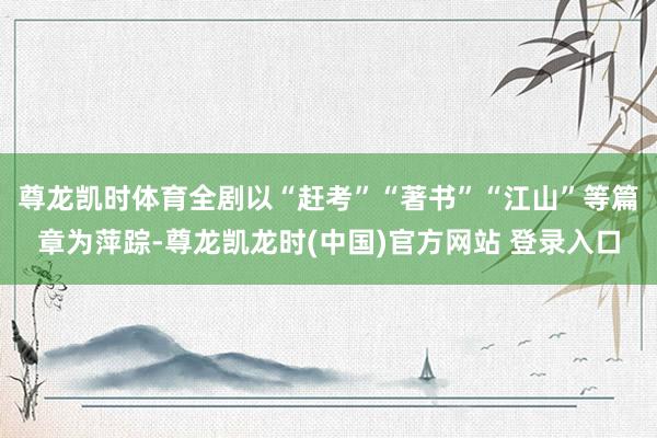 尊龙凯时体育全剧以“赶考”“著书”“江山”等篇章为萍踪-尊龙凯龙时(中国)官方网站 登录入口