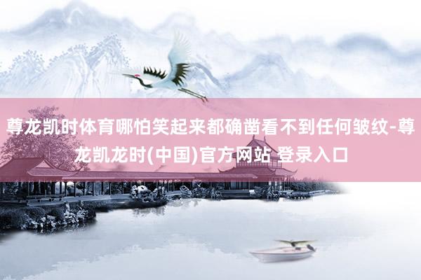 尊龙凯时体育哪怕笑起来都确凿看不到任何皱纹-尊龙凯龙时(中国)官方网站 登录入口